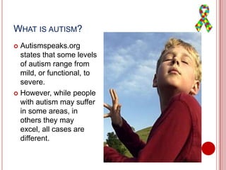 WHAT IS AUTISM?
 Autismspeaks.org
states that some levels
of autism range from
mild, or functional, to
severe.
 However, while people
with autism may suffer
in some areas, in
others they may
excel, all cases are
different.
 