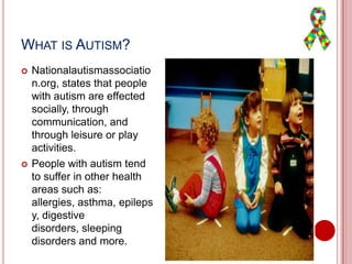 WHAT IS AUTISM?
 Nationalautismassociatio
n.org, states that people
with autism are effected
socially, through
communication, and
through leisure or play
activities.
 People with autism tend
to suffer in other health
areas such as:
allergies, asthma, epileps
y, digestive
disorders, sleeping
disorders and more.
 