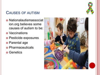 CAUSES OF AUTISM
 Nationalautismassociat
ion.org believes some
causes of autism to be:
 Vaccinations
 Pesticide exposures
 Parental age
 Pharmaceuticals
 Genetics
 