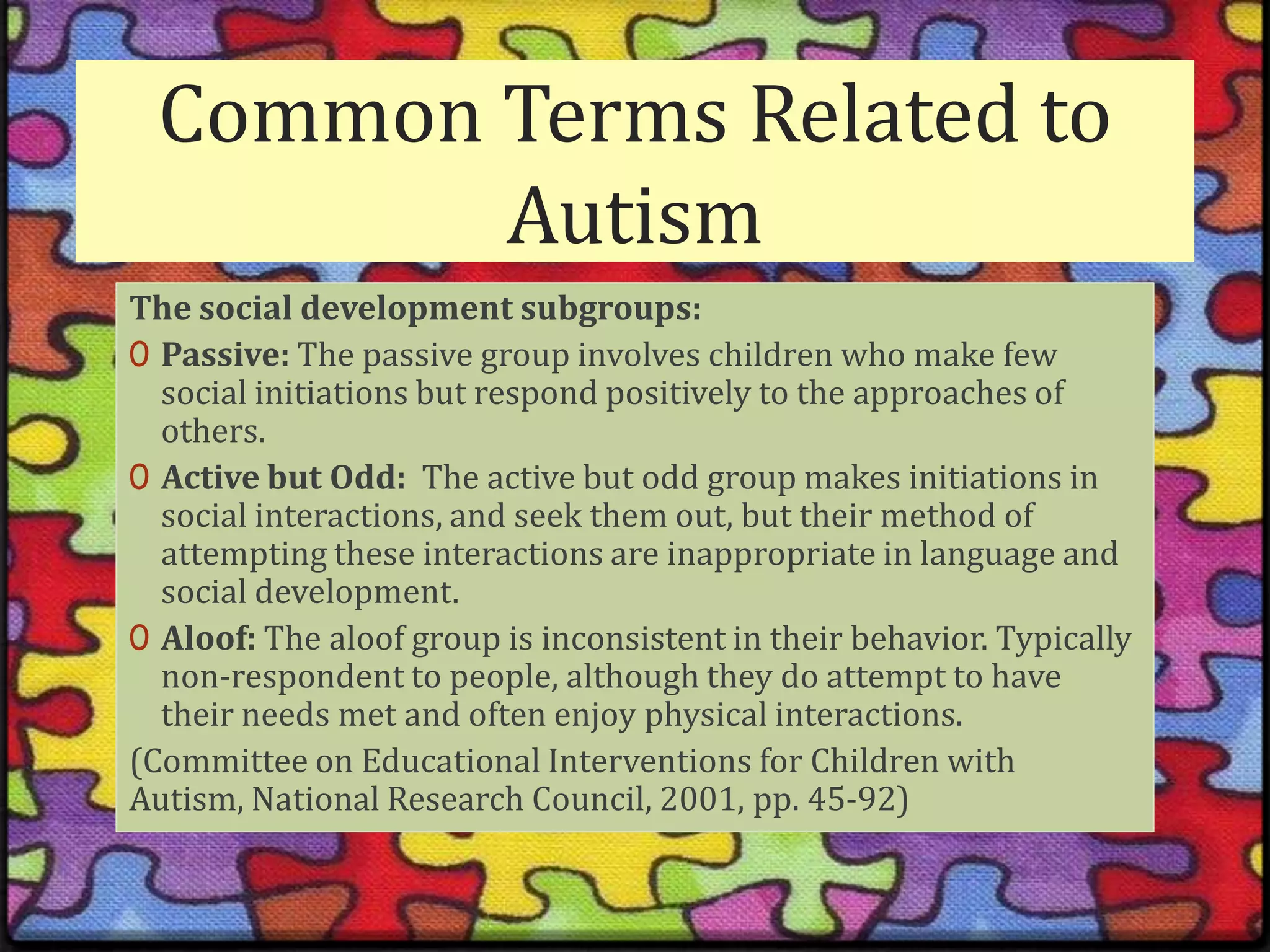 Common Terms Related to AutismThe social development subgroups:Passive: The passive group involves children who make few social initiations but respond positively to the approaches of others.Active but Odd:  The active but odd group makes initiations in social interactions, and seek them out, but their method of attempting these interactions are inappropriate in language and social development.Aloof: The aloof group is inconsistent in their behavior. Typically non-respondent to people, although they do attempt to have their needs met and often enjoy physical interactions.(Committee on Educational Interventions for Children with Autism, National Research Council, 2001, pp. 45-92)