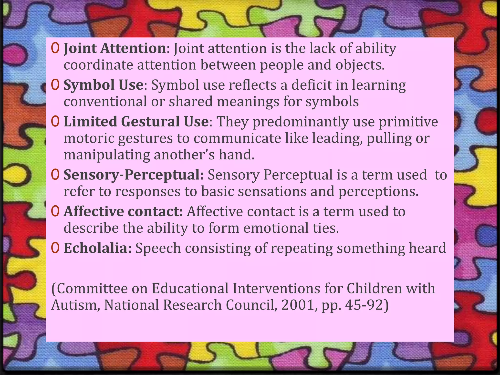 Joint Attention: Joint attention is the lack of ability coordinate attention between people and objects.Symbol Use: Symbol use reflects a deficit in learning conventional or shared meanings for symbols Limited Gestural Use: They predominantly use primitive motoric gestures to communicate like leading, pulling or manipulating another’s hand.Sensory-Perceptual: Sensory Perceptual is a term used  to refer to responses to basic sensations and perceptions.Affective contact: Affective contact is a term used to describe the ability to form emotional ties.Echolalia: Speech consisting of repeating something heard(Committee on Educational Interventions for Children with Autism, National Research Council, 2001, pp. 45-92)