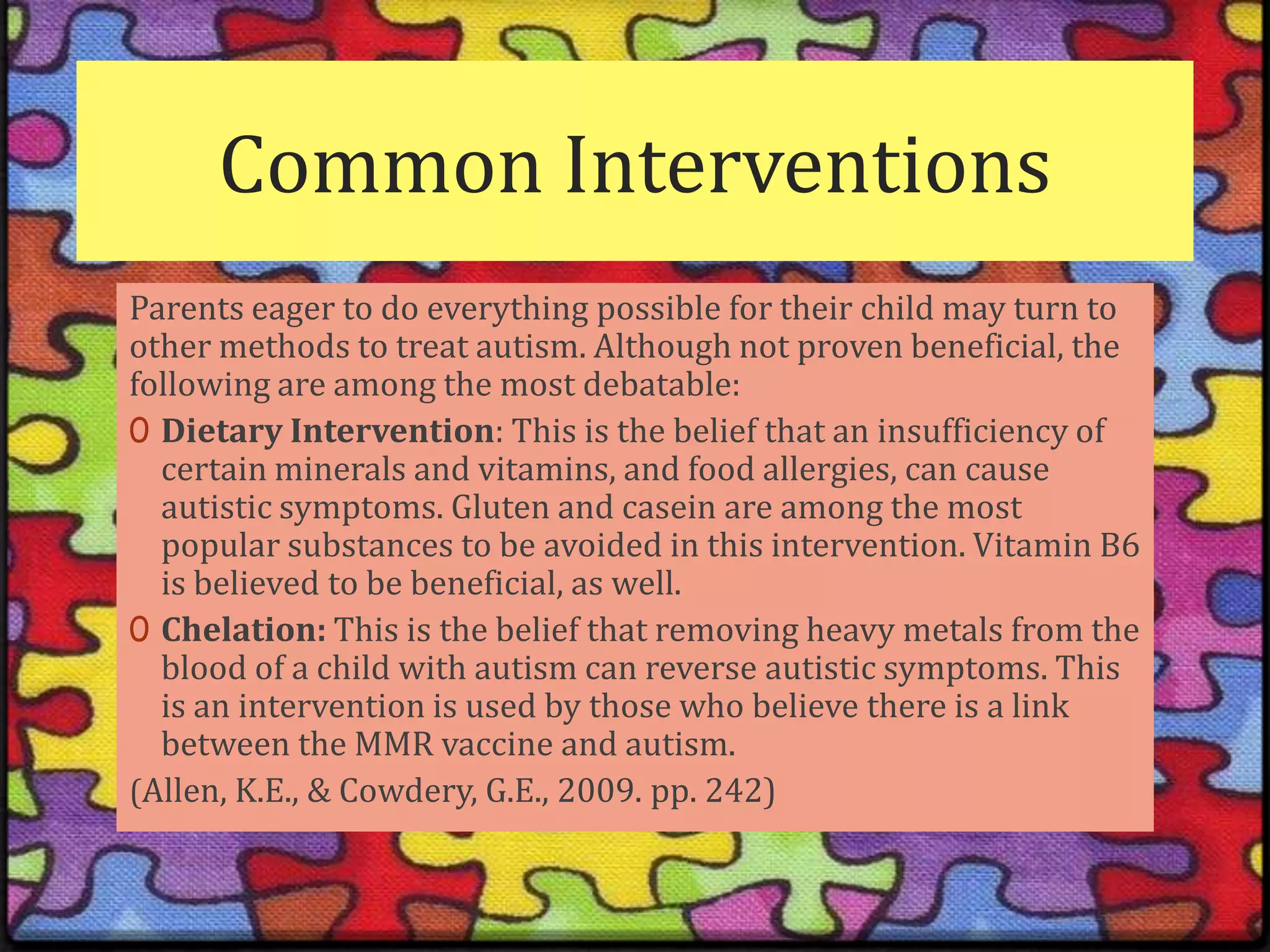 Common InterventionsParents eager to do everything possible for their child may turn to other methods to treat autism. Although not proven beneficial, the following are among the most debatable:Dietary Intervention: This is the belief that an insufficiency of certain minerals and vitamins, and food allergies, can cause autistic symptoms. Gluten and casein are among the most popular substances to be avoided in this intervention. Vitamin B6 is believed to be beneficial, as well.Chelation: This is the belief that removing heavy metals from the blood of a child with autism can reverse autistic symptoms. This is an intervention is used by those who believe there is a link between the MMR vaccine and autism.(Allen, K.E., & Cowdery, G.E., 2009. pp. 242) 