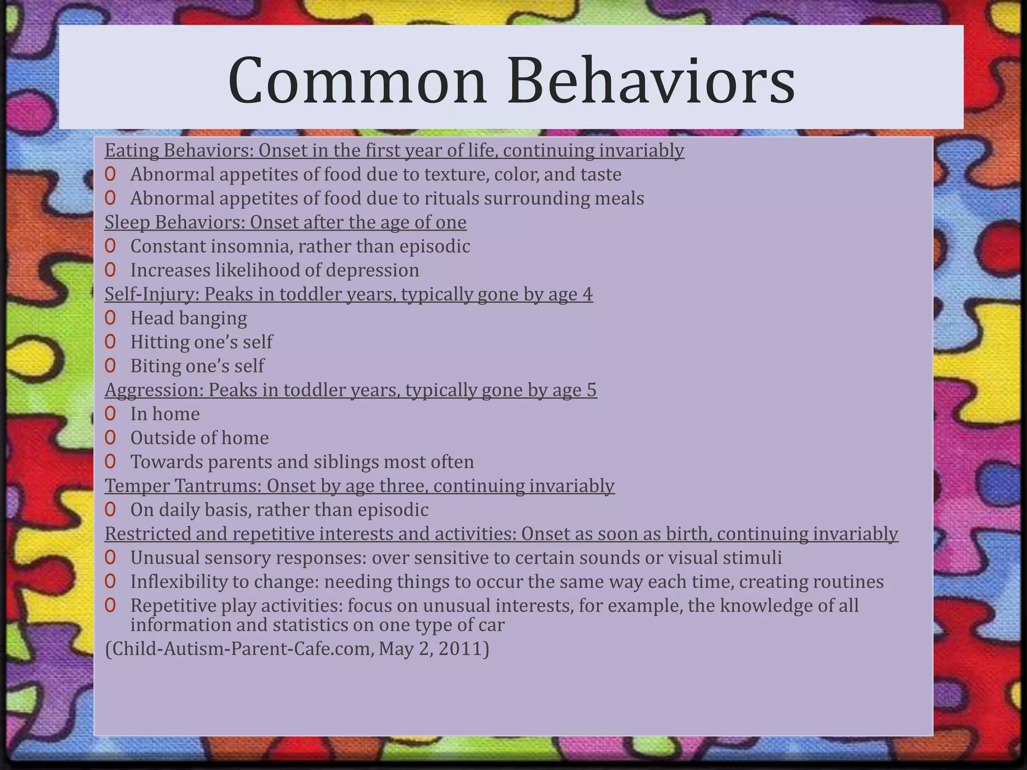 Common BehaviorsEating Behaviors: Onset in the first year of life, continuing invariablyAbnormal appetites of food due to texture, color, and tasteAbnormal appetites of food due to rituals surrounding mealsSleep Behaviors: Onset after the age of oneConstant insomnia, rather than episodicIncreases likelihood of depressionSelf-Injury: Peaks in toddler years, typically gone by age 4Head bangingHitting one’s selfBiting one’s selfAggression: Peaks in toddler years, typically gone by age 5In homeOutside of homeTowards parents and siblings most oftenTemper Tantrums: Onset by age three, continuing invariablyOn daily basis, rather than episodicRestricted and repetitive interests and activities: Onset as soon as birth, continuing invariablyUnusual sensory responses: over sensitive to certain sounds or visual stimuliInflexibility to change: needing things to occur the same way each time, creating routinesRepetitive play activities: focus on unusual interests, for example, the knowledge of all information and statistics on one type of car(Child-Autism-Parent-Cafe.com, May 2, 2011)