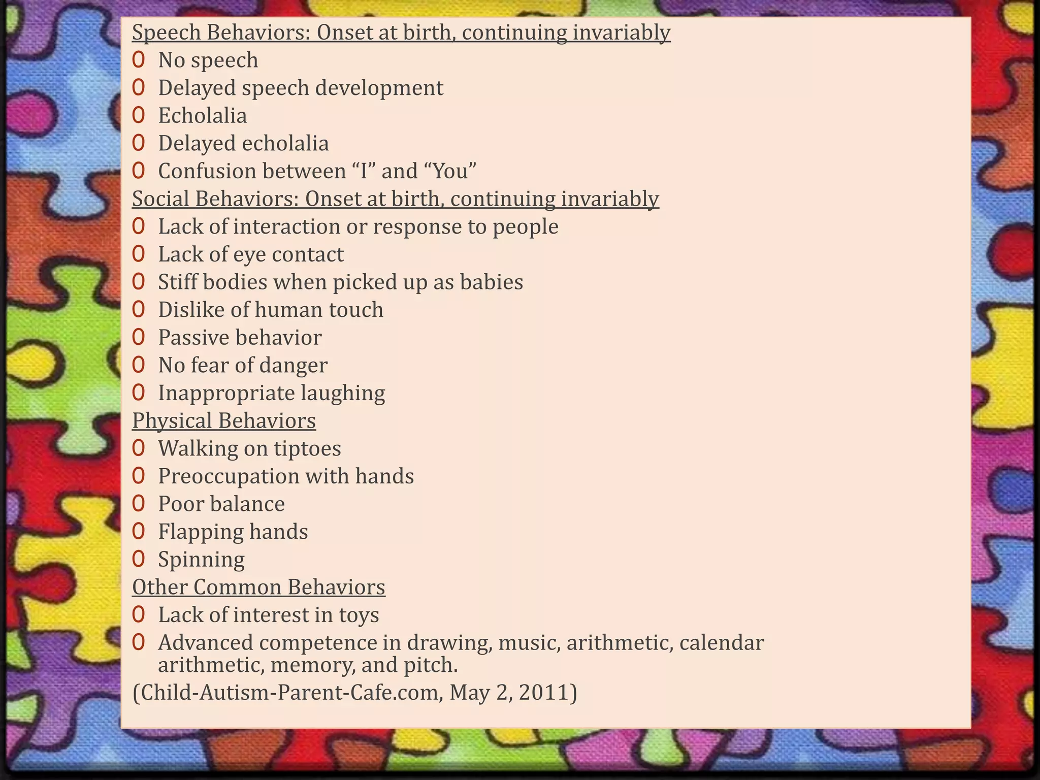 Speech Behaviors: Onset at birth, continuing invariablyNo speechDelayed speech developmentEcholaliaDelayed echolaliaConfusion between “I” and “You”Social Behaviors: Onset at birth, continuing invariablyLack of interaction or response to peopleLack of eye contactStiff bodies when picked up as babiesDislike of human touchPassive behaviorNo fear of dangerInappropriate laughingPhysical BehaviorsWalking on tiptoesPreoccupation with handsPoor balanceFlapping handsSpinningOther Common BehaviorsLack of interest in toysAdvanced competence in drawing, music, arithmetic, calendar arithmetic, memory, and pitch.(Child-Autism-Parent-Cafe.com, May 2, 2011)