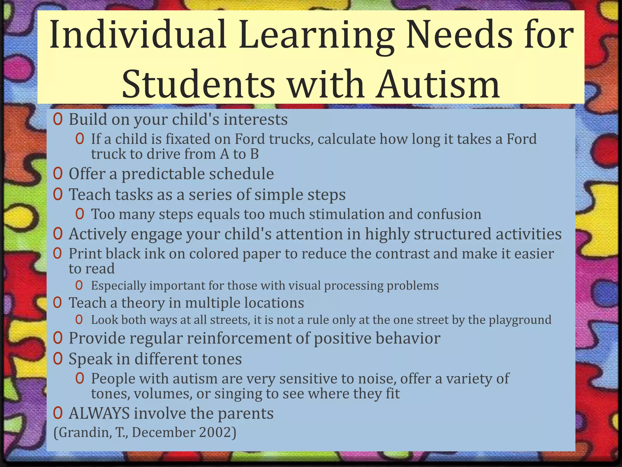Individual Learning Needs for Students with AutismBuild on your child's interestsIf a child is fixated on Ford trucks, calculate how long it takes a Ford truck to drive from A to BOffer a predictable scheduleTeach tasks as a series of simple stepsToo many steps equals too much stimulation and confusionActively engage your child's attention in highly structured activitiesPrint black ink on colored paper to reduce the contrast and make it easier to readEspecially important for those with visual processing problemsTeach a theory in multiple locationsLook both ways at all streets, it is not a rule only at the one street by the playgroundProvide regular reinforcement of positive behaviorSpeak in different tonesPeople with autism are very sensitive to noise, offer a variety of tones, volumes, or singing to see where they fitALWAYS involve the parents(Grandin, T., December 2002)