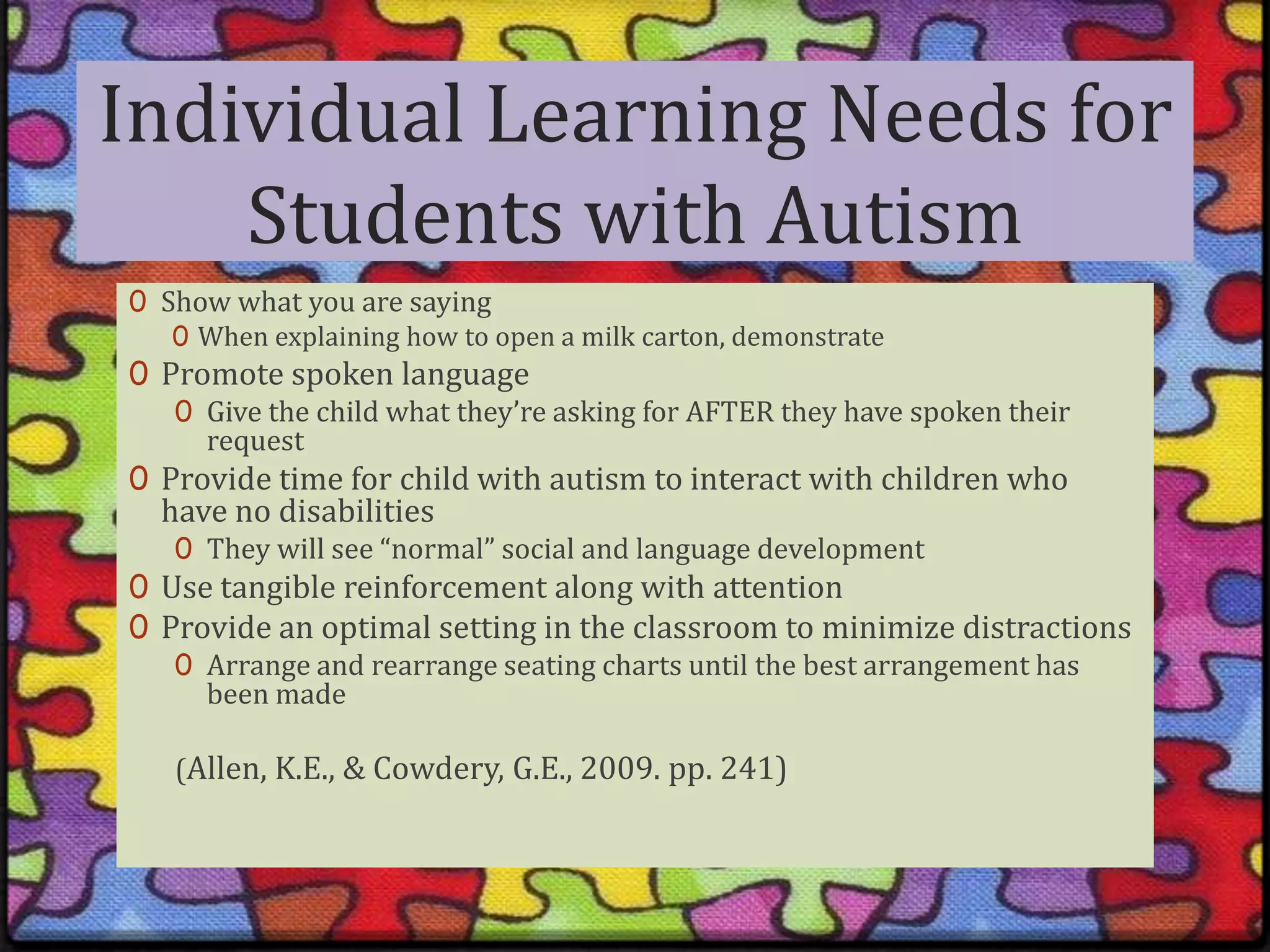 Individual Learning Needs for Students with AutismShow what you are sayingWhen explaining how to open a milk carton, demonstratePromote spoken languageGive the child what they’re asking for AFTER they have spoken their requestProvide time for child with autism to interact with children who have no disabilitiesThey will see “normal” social and language developmentUse tangible reinforcement along with attentionProvide an optimal setting in the classroom to minimize distractionsArrange and rearrange seating charts until the best arrangement has been made(Allen, K.E., & Cowdery, G.E., 2009. pp. 241) 