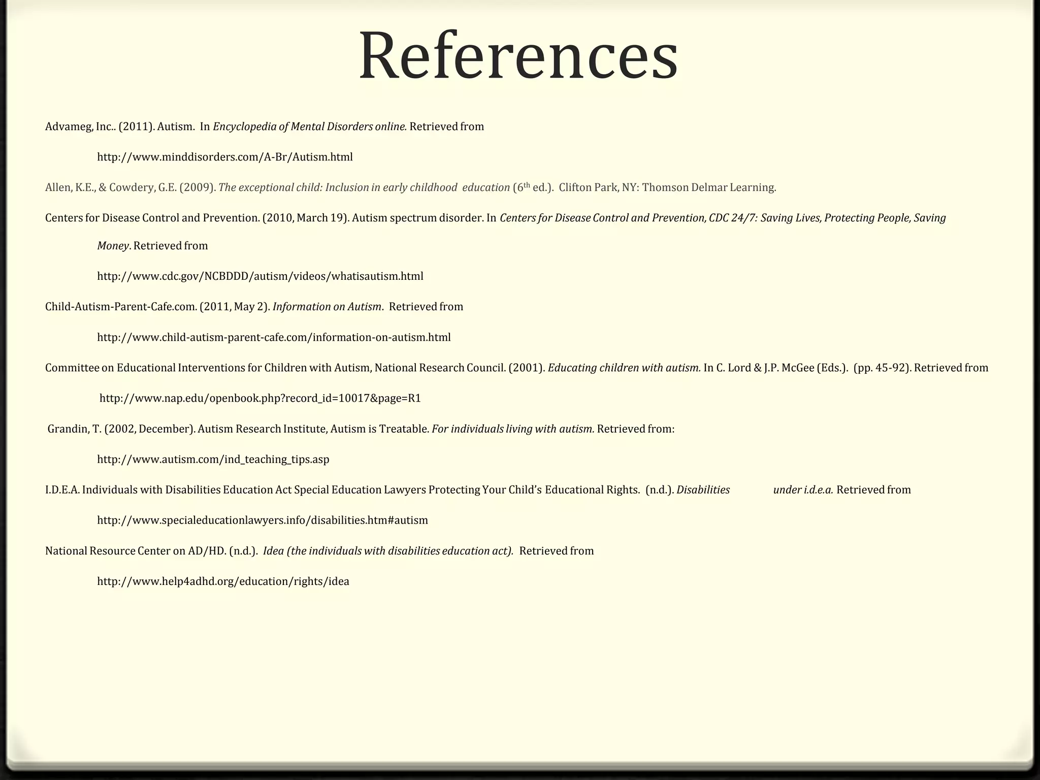 ReferencesAdvameg, Inc.. (2011). Autism.  In Encyclopedia of Mental Disorders online. Retrieved from 	http://www.minddisorders.com/A-Br/Autism.htmlAllen, K.E., & Cowdery, G.E. (2009). The exceptional child: Inclusion in early childhood  education (6thed.).  Clifton Park, NY: Thomson Delmar Learning.	Centers for Disease Control and Prevention. (2010, March 19). Autism spectrum disorder. In Centers for Disease Control and Prevention, CDC 24/7: Saving Lives, Protecting People, Saving 	Money. Retrieved from	http://www.cdc.gov/NCBDDD/autism/videos/whatisautism.htmlChild-Autism-Parent-Cafe.com. (2011, May 2). Information on Autism.  Retrieved from	http://www.child-autism-parent-cafe.com/information-on-autism.html Committee on Educational Interventions for Children with Autism, National Research Council. (2001). Educating children with autism. In C. Lord & J.P. McGee (Eds.).  (pp. 45-92). Retrieved fromhttp://www.nap.edu/openbook.php?record_id=10017&page=R1 Grandin, T. (2002, December). Autism Research Institute, Autism is Treatable. For individuals living with autism. Retrieved from:	http://www.autism.com/ind_teaching_tips.aspI.D.E.A. Individuals with Disabilities Education Act Special Education Lawyers Protecting Your Child’s Educational Rights. (n.d.). Disabilities 	under i.d.e.a. Retrieved from 	http://www.specialeducationlawyers.info/disabilities.htm#autism National Resource Center on AD/HD. (n.d.).  Idea (the individuals with disabilities education act). Retrieved from http://www.help4adhd.org/education/rights/idea
