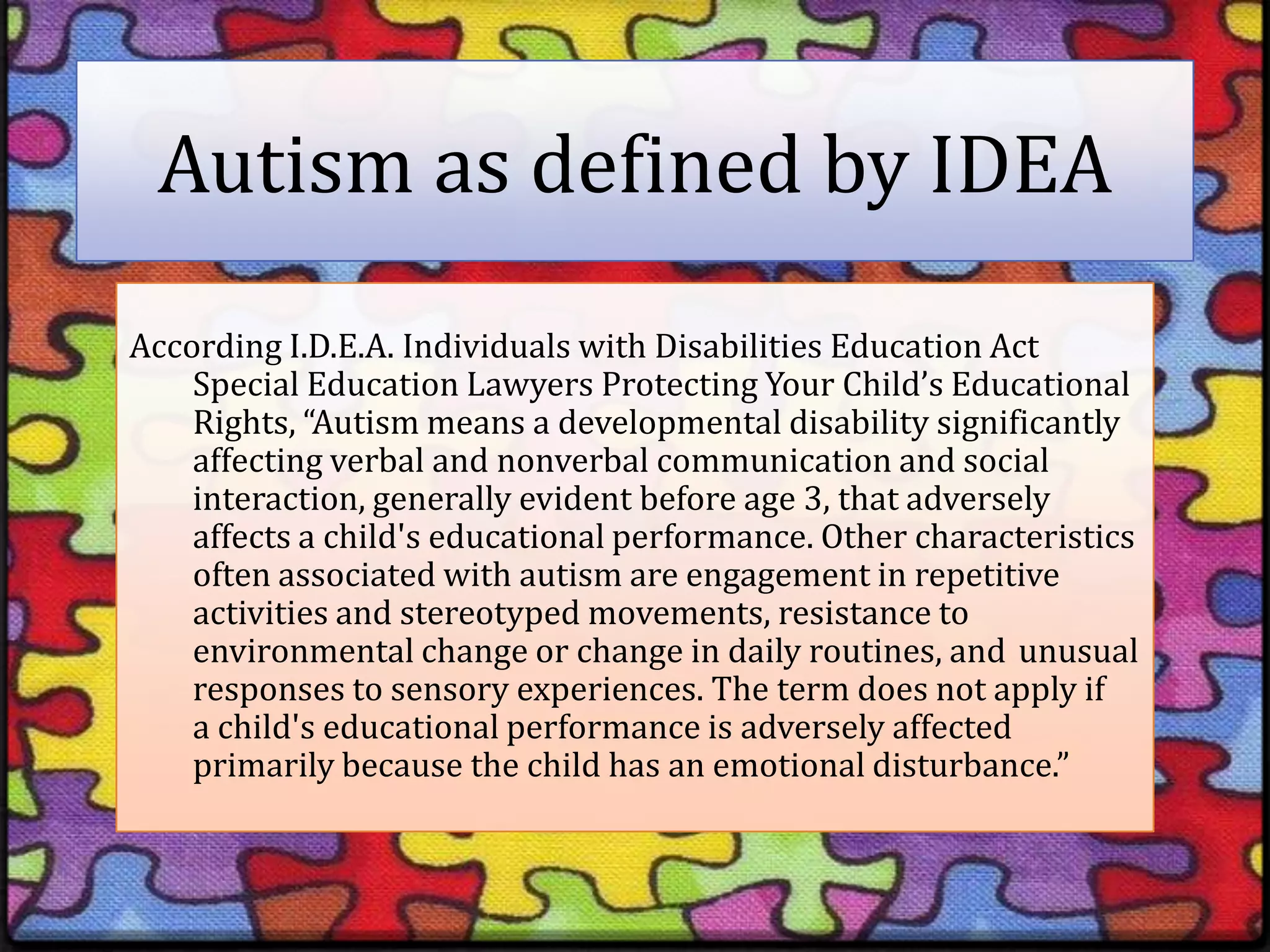 Autism as defined by IDEAAccording I.D.E.A. Individuals with Disabilities Education Act 	Special Education Lawyers Protecting Your Child’s Educational 	Rights, “Autism means a developmental disability significantly 	affecting verbal and nonverbal communication and social 	interaction, generally evident before age 3, that adversely 	affects a child's educational performance. Other characteristics 	often associated with autism are engagement in repetitive 	activities and stereotyped movements, resistance to 	environmental change or change in daily routines, and 	unusual 	responses to sensory experiences. The term does not apply if 	a child's educational performance is adversely affected 	primarily because the child has an emotional disturbance.”