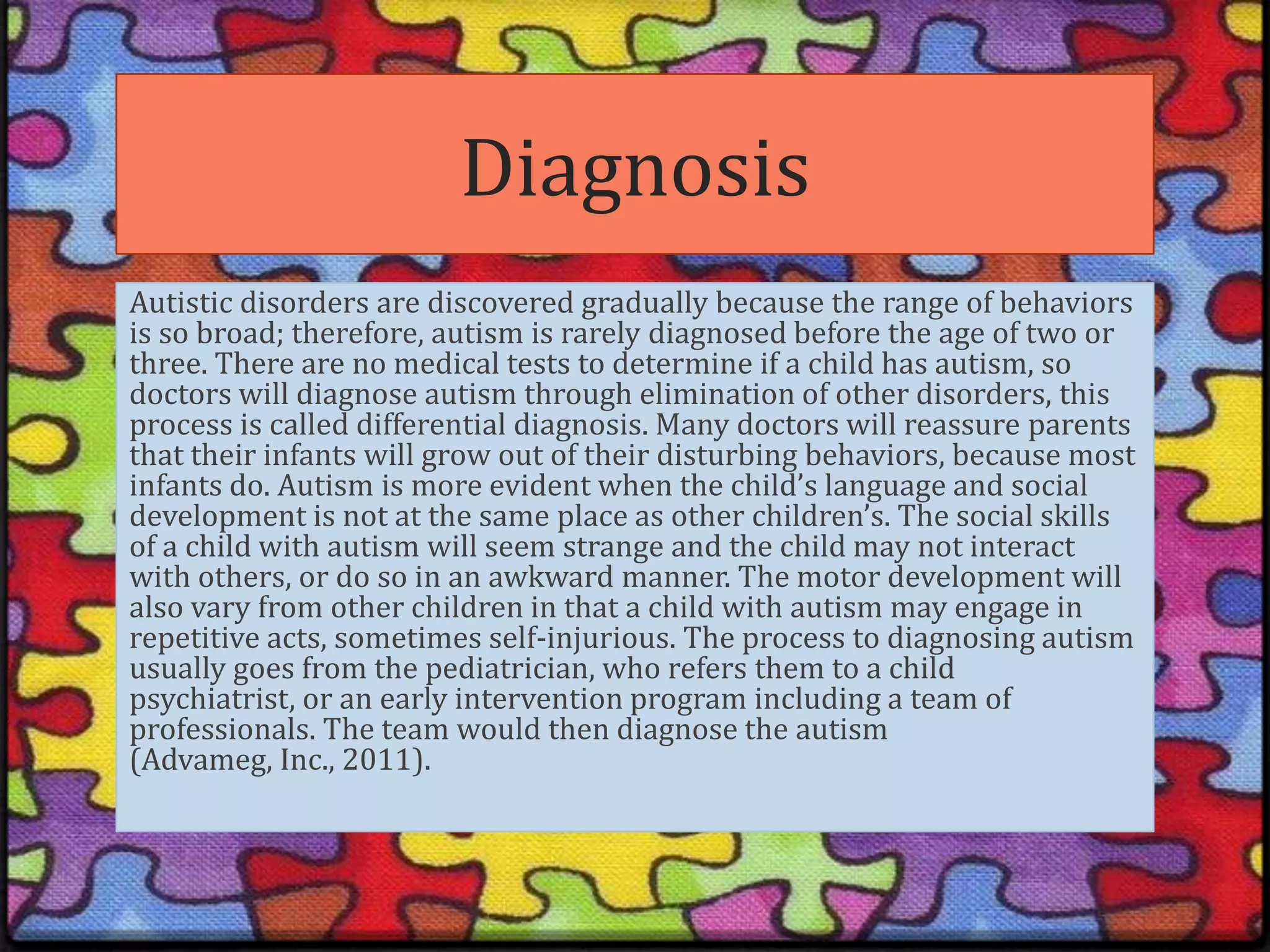 DiagnosisAutistic disorders are discovered gradually because the range of behaviors is so broad; therefore, autism is rarely diagnosed before the age of two or three. There are no medical tests to determine if a child has autism, so doctors will diagnose autism through elimination of other disorders, this process is called differential diagnosis. Many doctors will reassure parents that their infants will grow out of their disturbing behaviors, because most infants do. Autism is more evident when the child’s language and social development is not at the same place as other children’s. The social skills of a child with autism will seem strange and the child may not interact with others, or do so in an awkward manner. The motor development will also vary from other children in that a child with autism may engage in repetitive acts, sometimes self-injurious. The process to diagnosing autism usually goes from the pediatrician, who refers them to a child psychiatrist, or an early intervention program including a team of professionals. The team would then diagnose the autism (Advameg, Inc., 2011).