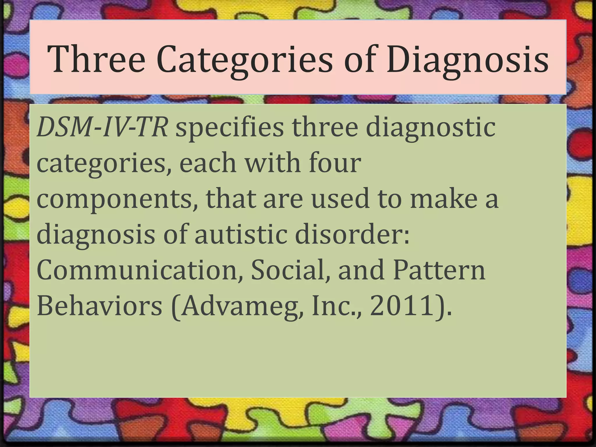 Three Categories of DiagnosisDSM-IV-TR specifies three diagnostic categories, each with four components, that are used to make a diagnosis of autistic disorder: Communication, Social, and Pattern Behaviors (Advameg, Inc., 2011).