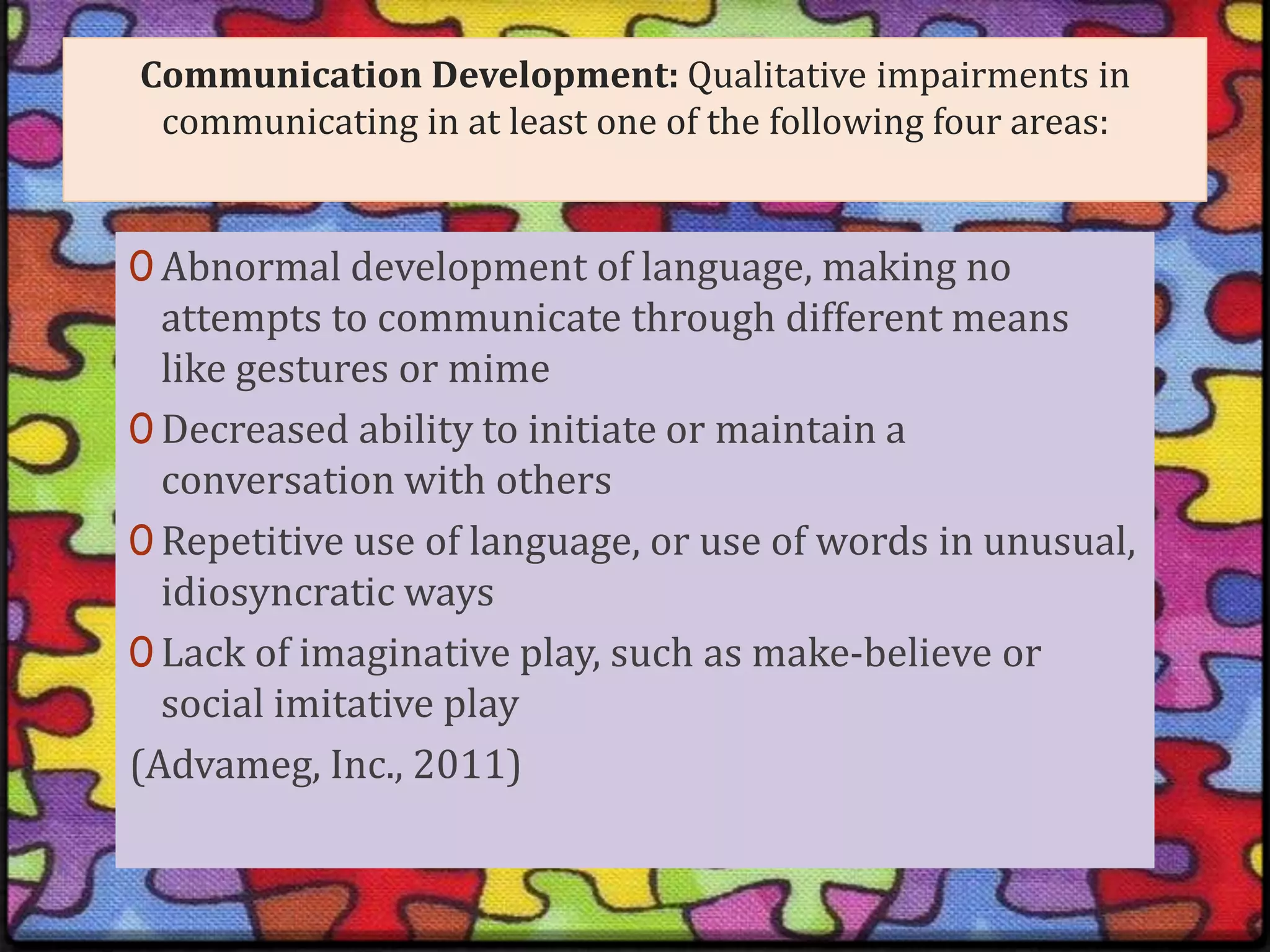 Communication Development: Qualitative impairments in communicating in at least one of the following four areas: Abnormal development of language, making no attempts to communicate through different means like gestures or mime Decreased ability to initiate or maintain a conversation with others Repetitive use of language, or use of words in unusual, idiosyncratic ways Lack of imaginative play, such as make-believe or social imitative play (Advameg, Inc., 2011)