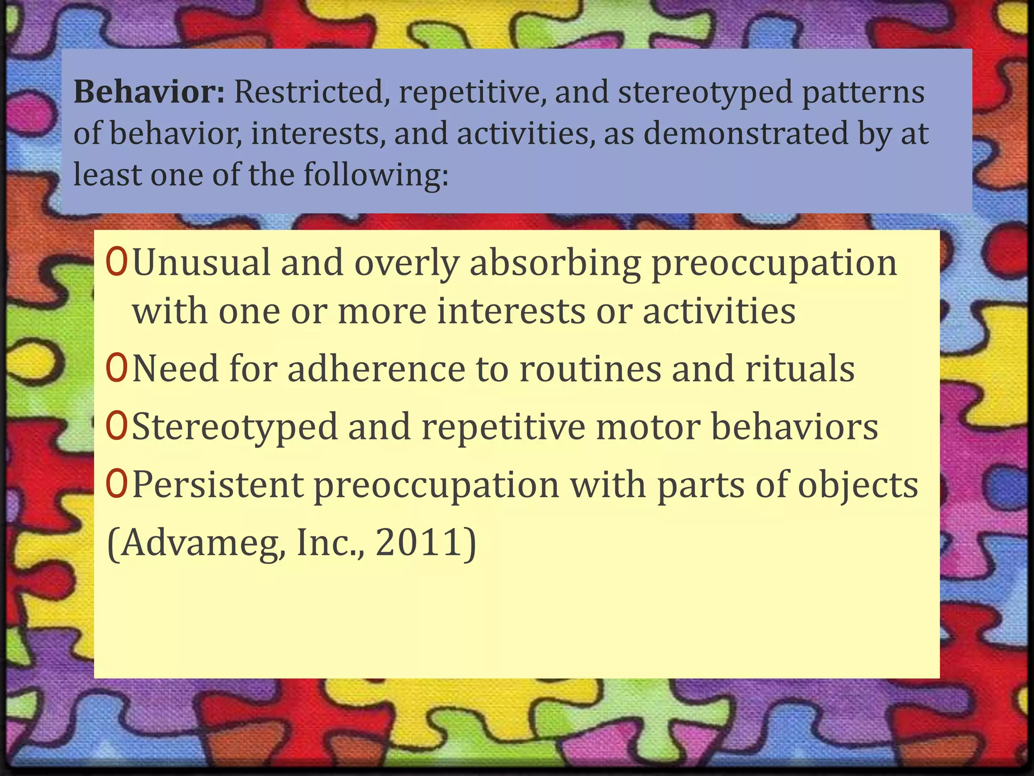 Behavior: Restricted, repetitive, and stereotyped patterns of behavior, interests, and activities, as demonstrated by at least one of the following: Unusual and overly absorbing preoccupation with one or more interests or activities Need for adherence to routines and ritualsStereotyped and repetitive motor behaviorsPersistent preoccupation with parts of objects (Advameg, Inc., 2011)