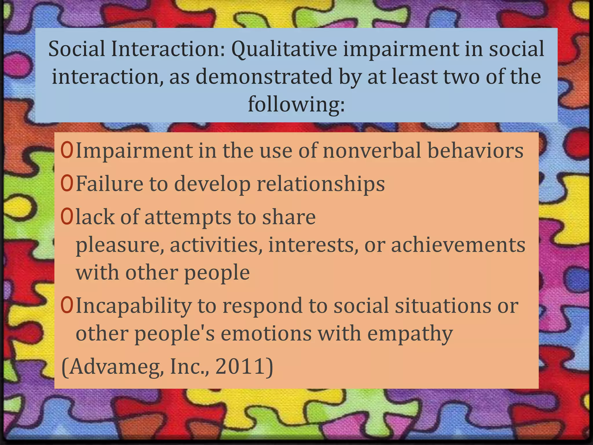 Social Interaction: Qualitative impairment in social interaction, as demonstrated by at least two of the following:Impairment in the use of nonverbal behaviorsFailure to develop relationships lack of attempts to share pleasure, activities, interests, or achievements with other people Incapability to respond to social situations or other people's emotions with empathy(Advameg, Inc., 2011)