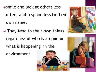 smile and look at others less
often, and respond less to their
own name.
 They tend to their own things
regardless of who is around or
what is happening in the
environment
 