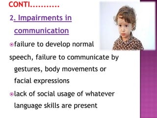 2. Impairments in
communication
failure to develop normal
speech, failure to communicate by
gestures, body movements or
facial expressions
lack of social usage of whatever
language skills are present
 