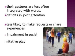 their gestures are less often
integrated with words.
deficits in joint attention
less likely to make requests or share
experiences
o impairment in social
Imitative play
 
