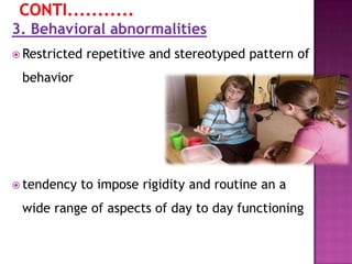 3. Behavioral abnormalities
 Restricted repetitive and stereotyped pattern of
behavior
 tendency to impose rigidity and routine an a
wide range of aspects of day to day functioning
 