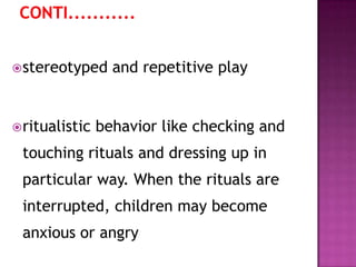 stereotyped and repetitive play
ritualistic behavior like checking and
touching rituals and dressing up in
particular way. When the rituals are
interrupted, children may become
anxious or angry
 