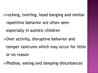 rocking, twirling, head banging and similar
repetitive behavior are often seen
especially in autistic children
Over activity, disruptive behavior and
temper tantrums which may occur for little
or no reason
Phobias, eating and sleeping disturbances
 