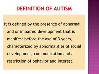 It is defined by the presence of abnormal
and or impaired development that is
manifest before the age of 3 years,
characterized by abnormalities of social
development, communication and a
restriction of behavior and interest.
 
