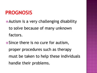 Autism is a very challenging disability
to solve because of many unknown
factors.
Since there is no cure for autism,
proper procedures such as therapy
must be taken to help these individuals
handle their problems.
 
