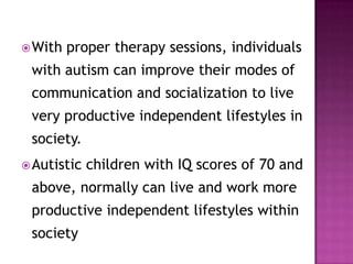 With proper therapy sessions, individuals
with autism can improve their modes of
communication and socialization to live
very productive independent lifestyles in
society.
Autistic children with IQ scores of 70 and
above, normally can live and work more
productive independent lifestyles within
society
 