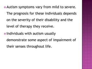  Autism symptoms vary from mild to severe.
The prognosis for these individuals depends
on the severity of their disability and the
level of therapy they receive.
 Individuals with autism usually
demonstrate some aspect of impairment of
their senses throughout life.
 