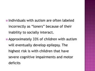  Individuals with autism are often labeled
incorrectly as “loners” because of their
inability to socially interact.
 Approximately 33% of children with autism
will eventually develop epilepsy. The
highest risk is with children that have
severe cognitive impairments and motor
deficits
 