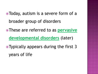 Today, autism is a severe form of a
broader group of disorders
These are referred to as pervasive
developmental disorders (later)
Typically appears during the first 3
years of life
 