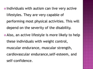  Individuals with autism can live very active
lifestyles. They are very capable of
performing most physical activities. This will
depend on the severity of the disability.
 Also, an active lifestyle is more likely to help
these individuals with weight control,
muscular endurance, muscular strength,
cardiovascular endurance,self-esteem, and
self-confidence.
 