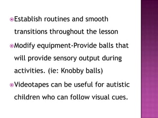 Establish routines and smooth
transitions throughout the lesson
Modify equipment-Provide balls that
will provide sensory output during
activities. (ie: Knobby balls)
Videotapes can be useful for autistic
children who can follow visual cues.
 