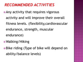 Any activity that requires vigorous
activity and will improve their overall
fitness levels. (flexibility,cardiovascular
endurance, strength, muscular
endurance)
Walking/Hiking
Bike riding (Type of bike will depend on
ability/balance levels)
 