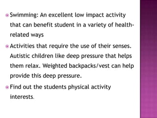  Swimming: An excellent low impact activity
that can benefit student in a variety of health-
related ways
 Activities that require the use of their senses.
Autistic children like deep pressure that helps
them relax. Weighted backpacks/vest can help
provide this deep pressure.
 Find out the students physical activity
interests.
 