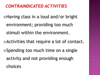 Having class in a loud and/or bright
environment; providing too much
stimuli within the environment.
Activities that require a lot of contact.
Spending too much time on a single
activity and not providing enough
choices
 