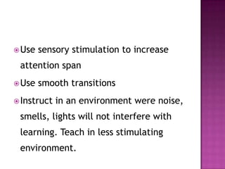 Use sensory stimulation to increase
attention span
Use smooth transitions
Instruct in an environment were noise,
smells, lights will not interfere with
learning. Teach in less stimulating
environment.
 