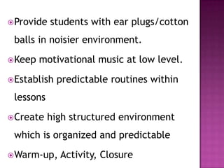 Provide students with ear plugs/cotton
balls in noisier environment.
Keep motivational music at low level.
Establish predictable routines within
lessons
Create high structured environment
which is organized and predictable
Warm-up, Activity, Closure
 