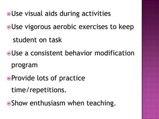 Use visual aids during activities
Use vigorous aerobic exercises to keep
student on task
Use a consistent behavior modification
program
Provide lots of practice
time/repetitions.
Show enthusiasm when teaching.
 