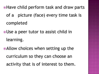 Have child perform task and draw parts
of a picture (face) every time task is
completed
Use a peer tutor to assist child in
learning.
Allow choices when setting up the
curriculum so they can choose an
activity that is of interest to them.
 