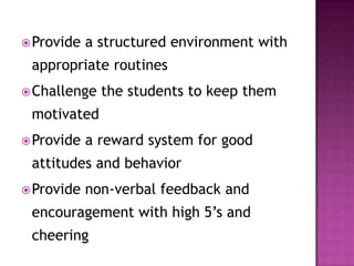 Provide a structured environment with
appropriate routines
Challenge the students to keep them
motivated
Provide a reward system for good
attitudes and behavior
Provide non-verbal feedback and
encouragement with high 5’s and
cheering
 