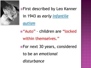First described by Leo Kanner
in 1943 as early infantile
autism
“Auto” – children are “locked
within themselves.”
For next 30 years, considered
to be an emotional
disturbance
 