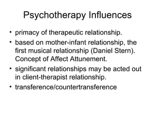 Psychotherapy Influences
• primacy of therapeutic relationship.
• based on mother-infant relationship, the
  first musical relationship (Daniel Stern).
  Concept of Affect Attunement.
• significant relationships may be acted out
  in client-therapist relationship.
• transference/countertransference
 