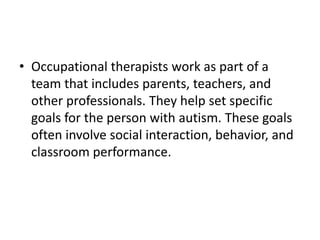 • Occupational therapists work as part of a
team that includes parents, teachers, and
other professionals. They help set specific
goals for the person with autism. These goals
often involve social interaction, behavior, and
classroom performance.
 
