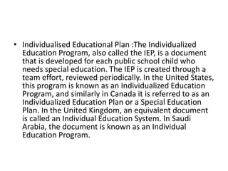 • Individualised Educational Plan :The Individualized
Education Program, also called the IEP, is a document
that is developed for each public school child who
needs special education. The IEP is created through a
team effort, reviewed periodically. In the United States,
this program is known as an Individualized Education
Program, and similarly in Canada it is referred to as an
Individualized Education Plan or a Special Education
Plan. In the United Kingdom, an equivalent document
is called an Individual Education System. In Saudi
Arabia, the document is known as an Individual
Education Program.
 