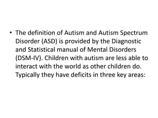 • The definition of Autism and Autism Spectrum
Disorder (ASD) is provided by the Diagnostic
and Statistical manual of Mental Disorders
(DSM-IV). Children with autism are less able to
interact with the world as other children do.
Typically they have deficits in three key areas:
 