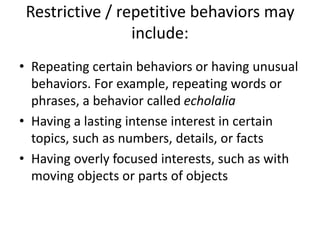 Restrictive / repetitive behaviors may
include:
• Repeating certain behaviors or having unusual
behaviors. For example, repeating words or
phrases, a behavior called echolalia
• Having a lasting intense interest in certain
topics, such as numbers, details, or facts
• Having overly focused interests, such as with
moving objects or parts of objects
 