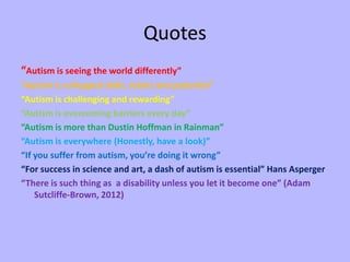 Quotes
“Autism is seeing the world differently”
“Autism is untapped skills, talent and potential”
“Autism is challenging and rewarding”
“Autism is overcoming barriers every day”
“Autism is more than Dustin Hoffman in Rainman”
“Autism is everywhere (Honestly, have a look)”
“If you suffer from autism, you’re doing it wrong”
“For success in science and art, a dash of autism is essential” Hans Asperger
“There is such thing as a disability unless you let it become one” (Adam
    Sutcliffe-Brown, 2012)
 