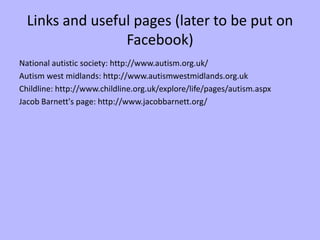 Links and useful pages (later to be put on
                 Facebook)
National autistic society: http://www.autism.org.uk/
Autism west midlands: http://www.autismwestmidlands.org.uk
Childline: http://www.childline.org.uk/explore/life/pages/autism.aspx
Jacob Barnett's page: http://www.jacobbarnett.org/
 