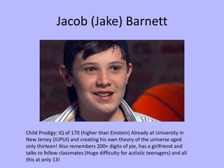 Jacob (Jake) Barnett




Child Prodigy: IQ of 170 (higher than Einstein) Already at University in
New Jersey (IUPUI) and creating his own theory of the universe aged
only thirteen! Also remembers 200+ digits of pie, has a girlfriend and
talks to fellow classmates (Huge difficulty for autistic teenagers) and all
this at only 13!
 