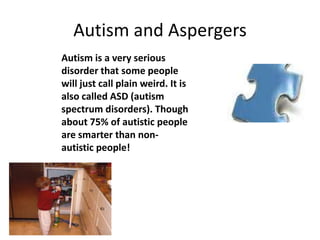 Autism and Aspergers
Autism is a very serious
disorder that some people
will just call plain weird. It is
also called ASD (autism
spectrum disorders). Though
about 75% of autistic people
are smarter than non-
autistic people!
 