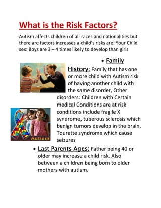 What is the Risk Factors?
Autism affects children of all races and nationalities but
there are factors increases a child’s risks are: Your Child
sex: Boys are 3 – 4 times likely to develop than girls

                                       Family
                       History: Family that has one
                       or more child with Autism risk
                       of having another child with
                       the same disorder, Other
                  disorders: Children with Certain
                  medical Conditions are at risk
                  conditions include fragile X
                  syndrome, tuberous sclerosis which
                  benign tumors develop in the brain,
                  Tourette syndrome which cause
                  seizures
         Last Parents Ages: Father being 40 or
         older may increase a child risk. Also
         between a children being born to older
         mothers with autism.
 